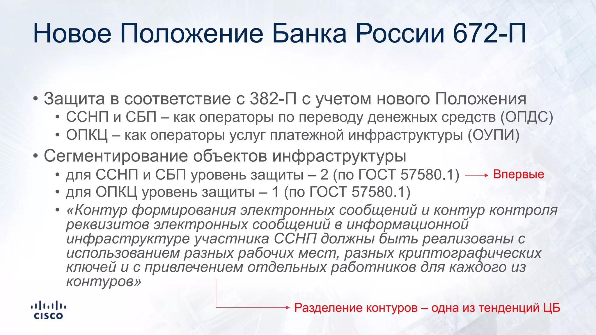 Новое Положение Банка России 672-П
• Защита в соответствие с 382-П с учетом нового Положения
• ССНП и СБП – как операторы по переводу денежных средств (ОПДС)
• ОПКЦ – как операторы услуг платежной инфраструктуры (ОУПИ)
• Сегментирование объектов инфраструктуры
• для ССНП и СБП уровень защиты – 2 (по ГОСТ 57580.1)
• для ОПКЦ уровень защиты – 1 (по ГОСТ 57580.1)
• «Контур формирования электронных сообщений и контур контроля
реквизитов электронных сообщений в информационной
инфраструктуре участника ССНП должны быть реализованы с
использованием разных рабочих мест, разных криптографических
ключей и с привлечением отдельных работников для каждого из
контуров»
Разделение контуров – одна из тенденций ЦБ
Впервые
 