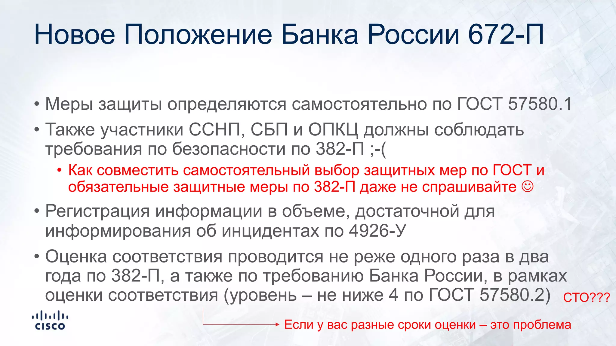 Новое Положение Банка России 672-П
• Меры защиты определяются самостоятельно по ГОСТ 57580.1
• Также участники ССНП, СБП и ОПКЦ должны соблюдать
требования по безопасности по 382-П ;-(
• Как совместить самостоятельный выбор защитных мер по ГОСТ и
обязательные защитные меры по 382-П даже не спрашивайте J
• Регистрация информации в объеме, достаточной для
информирования об инцидентах по 4926-У
• Оценка соответствия проводится не реже одного раза в два
года по 382-П, а также по требованию Банка России, в рамках
оценки соответствия (уровень – не ниже 4 по ГОСТ 57580.2)
Если у вас разные сроки оценки – это проблема
СТО???
 
