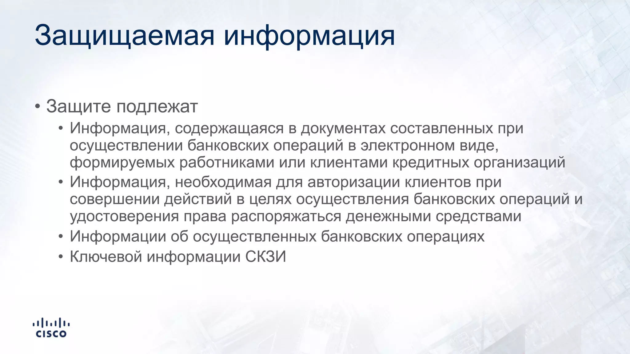 Защищаемая информация
• Защите подлежат
• Информация, содержащаяся в документах составленных при
осуществлении банковских операций в электронном виде,
формируемых работниками или клиентами кредитных организаций
• Информация, необходимая для авторизации клиентов при
совершении действий в целях осуществления банковских операций и
удостоверения права распоряжаться денежными средствами
• Информации об осуществленных банковских операциях
• Ключевой информации СКЗИ
 
