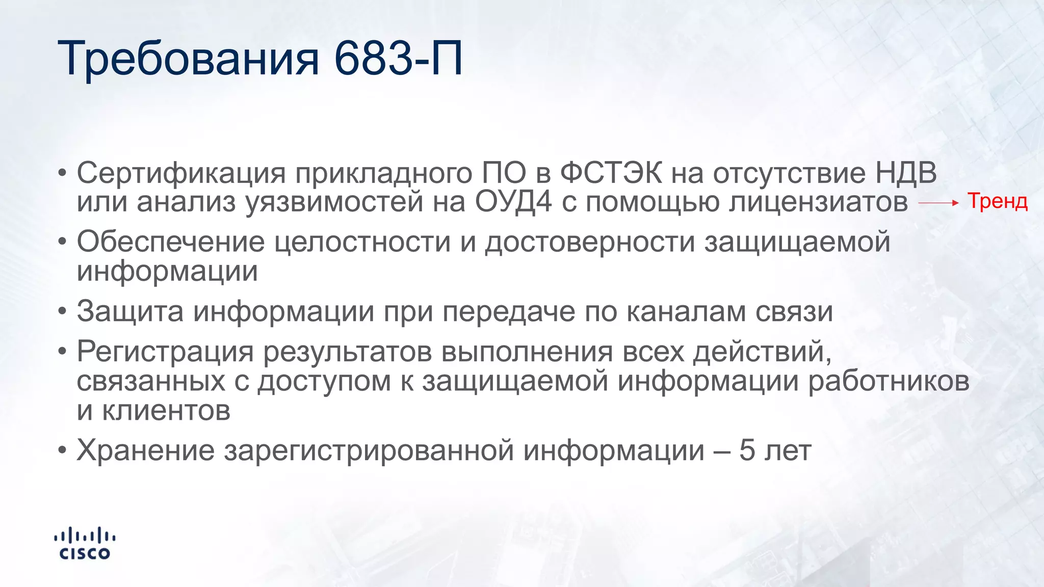 Требования 683-П
• Сертификация прикладного ПО в ФСТЭК на отсутствие НДВ
или анализ уязвимостей на ОУД4 с помощью лицензиатов
• Обеспечение целостности и достоверности защищаемой
информации
• Защита информации при передаче по каналам связи
• Регистрация результатов выполнения всех действий,
связанных с доступом к защищаемой информации работников
и клиентов
• Хранение зарегистрированной информации – 5 лет
Тренд
 