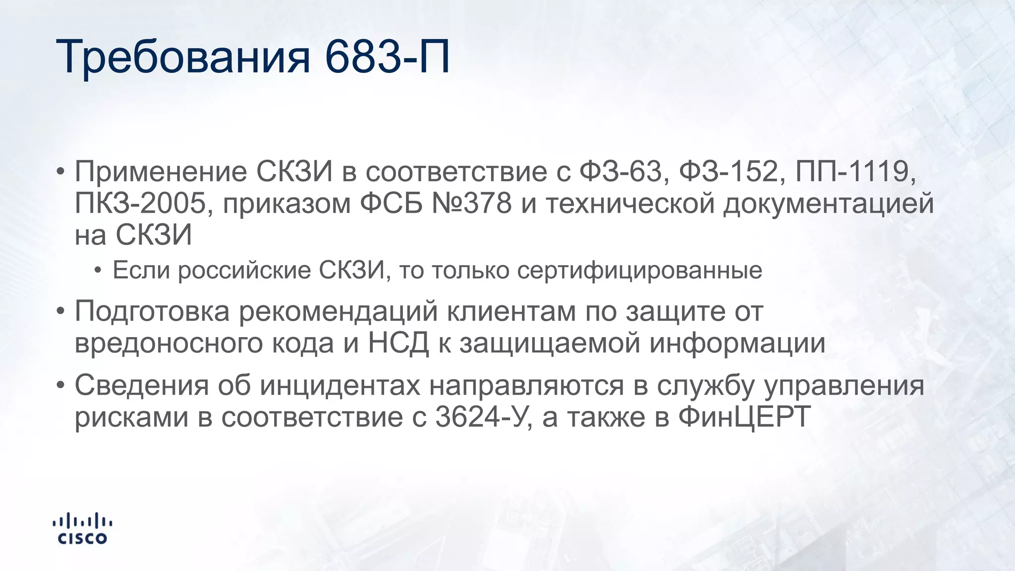 Требования 683-П
• Применение СКЗИ в соответствие с ФЗ-63, ФЗ-152, ПП-1119,
ПКЗ-2005, приказом ФСБ №378 и технической документацией
на СКЗИ
• Если российские СКЗИ, то только сертифицированные
• Подготовка рекомендаций клиентам по защите от
вредоносного кода и НСД к защищаемой информации
• Сведения об инцидентах направляются в службу управления
рисками в соответствие с 3624-У, а также в ФинЦЕРТ
 