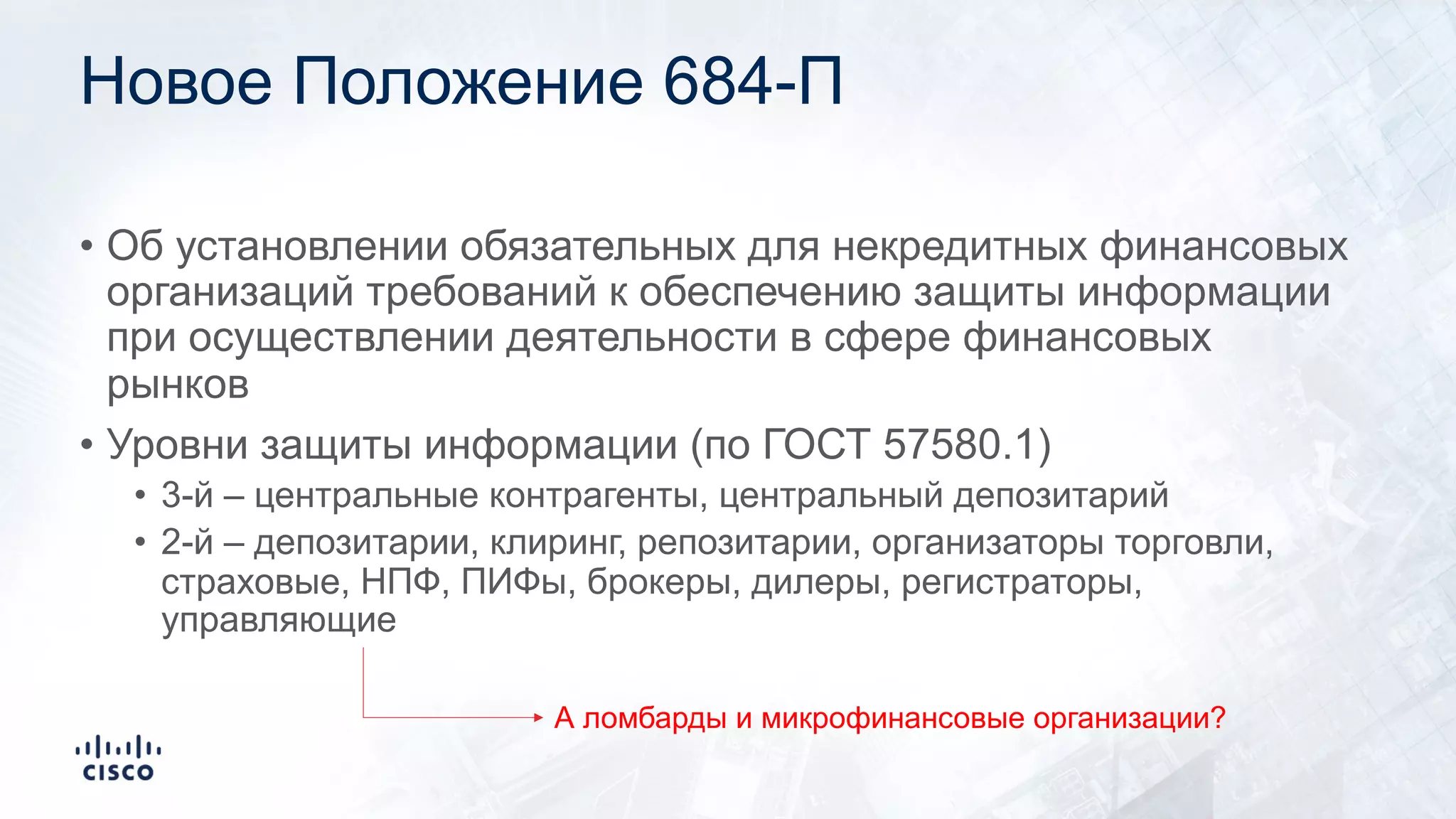 Новое Положение 684-П
• Об установлении обязательных для некредитных финансовых
организаций требований к обеспечению защиты информации
при осуществлении деятельности в сфере финансовых
рынков
• Уровни защиты информации (по ГОСТ 57580.1)
• 3-й – центральные контрагенты, центральный депозитарий
• 2-й – депозитарии, клиринг, репозитарии, организаторы торговли,
страховые, НПФ, ПИФы, брокеры, дилеры, регистраторы,
управляющие
А ломбарды и микрофинансовые организации?
 