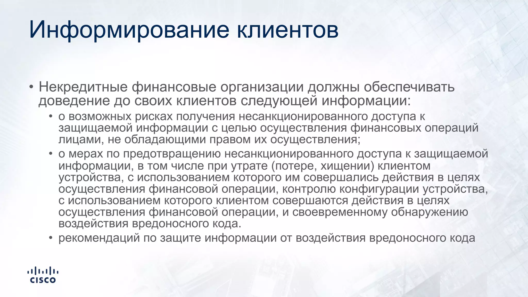Информирование клиентов
• Некредитные финансовые организации должны обеспечивать
доведение до своих клиентов следующей информации:
• о возможных рисках получения несанкционированного доступа к
защищаемой информации с целью осуществления финансовых операций
лицами, не обладающими правом их осуществления;
• о мерах по предотвращению несанкционированного доступа к защищаемой
информации, в том числе при утрате (потере, хищении) клиентом
устройства, с использованием которого им совершались действия в целях
осуществления финансовой операции, контролю конфигурации устройства,
с использованием которого клиентом совершаются действия в целях
осуществления финансовой операции, и своевременному обнаружению
воздействия вредоносного кода.
• рекомендаций по защите информации от воздействия вредоносного кода
 