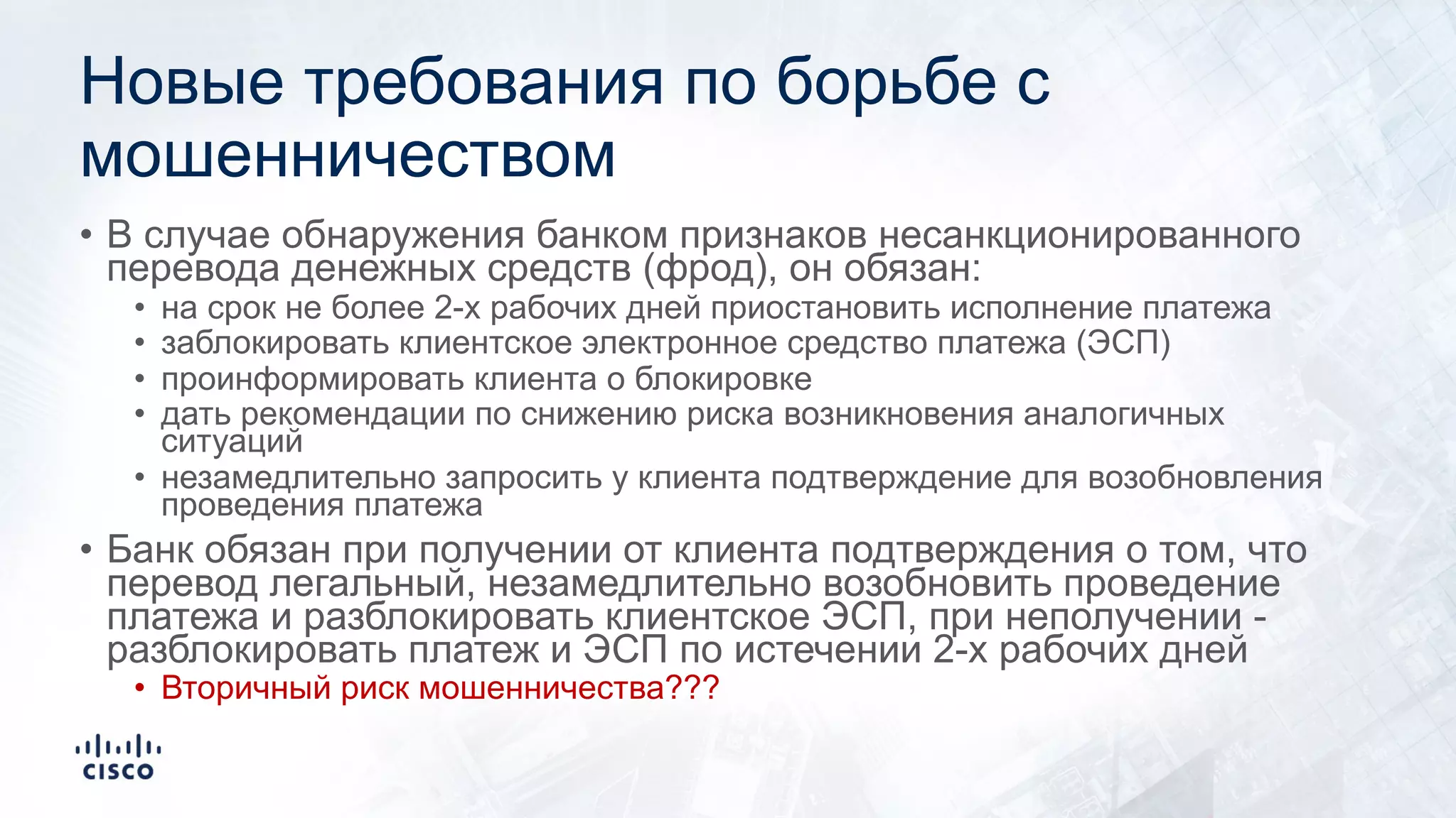 Новые требования по борьбе с
мошенничеством
• В случае обнаружения банком признаков несанкционированного
перевода денежных средств (фрод), он обязан:
• на срок не более 2-х рабочих дней приостановить исполнение платежа
• заблокировать клиентское электронное средство платежа (ЭСП)
• проинформировать клиента о блокировке
• дать рекомендации по снижению риска возникновения аналогичных
ситуаций
• незамедлительно запросить у клиента подтверждение для возобновления
проведения платежа
• Банк обязан при получении от клиента подтверждения о том, что
перевод легальный, незамедлительно возобновить проведение
платежа и разблокировать клиентское ЭСП, при неполучении -
разблокировать платеж и ЭСП по истечении 2-х рабочих дней
• Вторичный риск мошенничества???
 