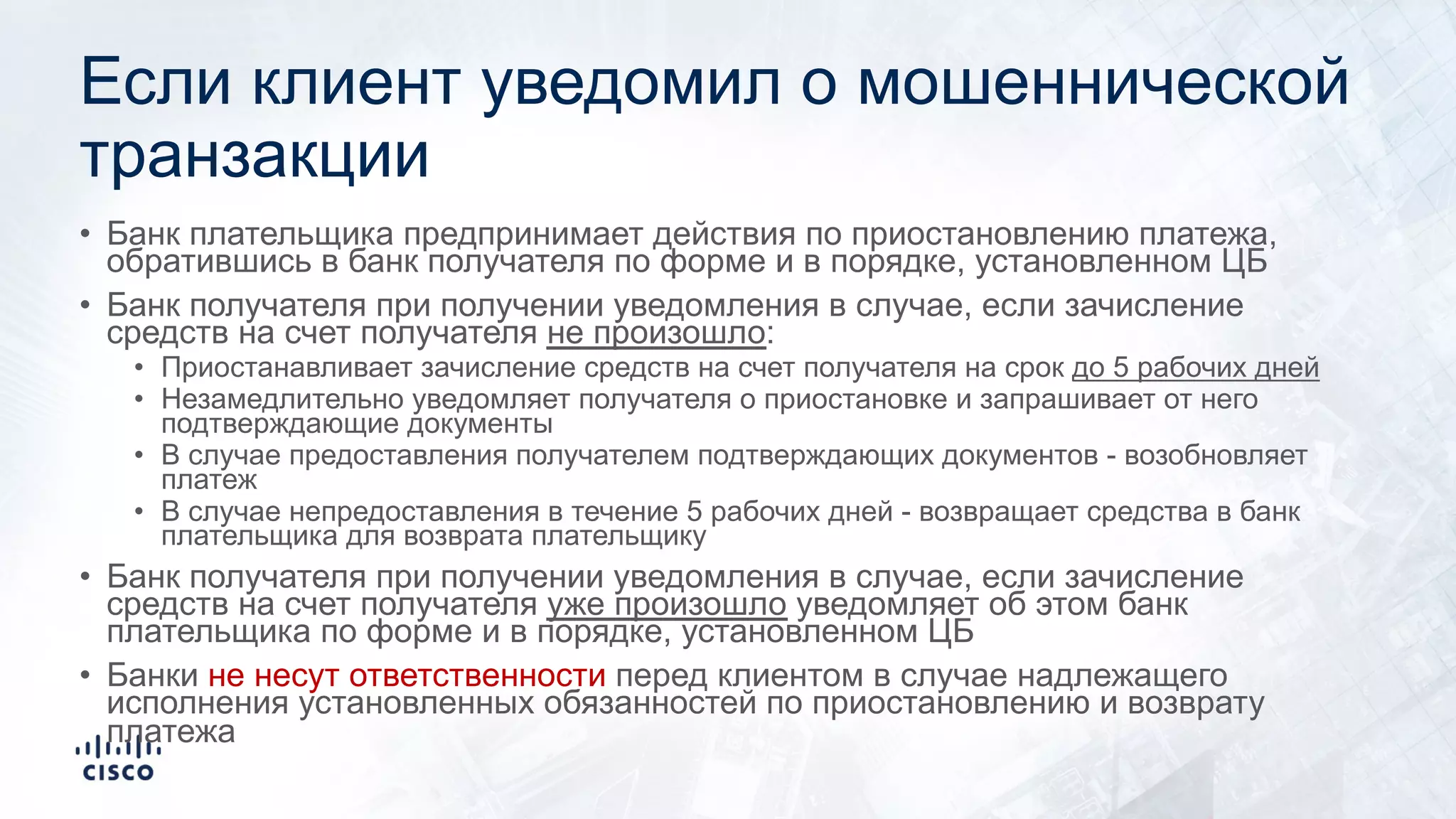 Если клиент уведомил о мошеннической
транзакции
• Банк плательщика предпринимает действия по приостановлению платежа,
обратившись в банк получателя по форме и в порядке, установленном ЦБ
• Банк получателя при получении уведомления в случае, если зачисление
средств на счет получателя не произошло:
• Приостанавливает зачисление средств на счет получателя на срок до 5 рабочих дней
• Незамедлительно уведомляет получателя о приостановке и запрашивает от него
подтверждающие документы
• В случае предоставления получателем подтверждающих документов - возобновляет
платеж
• В случае непредоставления в течение 5 рабочих дней - возвращает средства в банк
плательщика для возврата плательщику
• Банк получателя при получении уведомления в случае, если зачисление
средств на счет получателя уже произошло уведомляет об этом банк
плательщика по форме и в порядке, установленном ЦБ
• Банки не несут ответственности перед клиентом в случае надлежащего
исполнения установленных обязанностей по приостановлению и возврату
платежа
 
