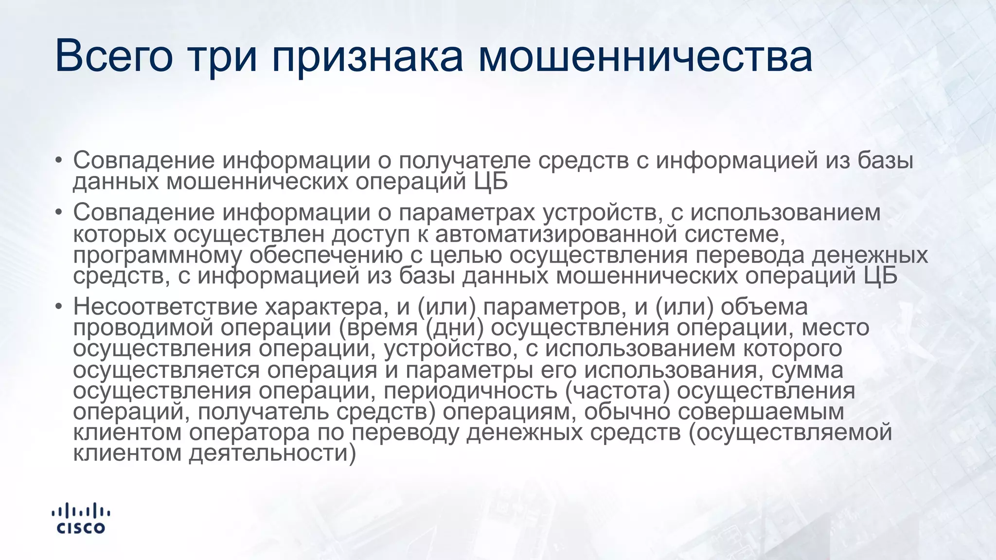 Всего три признака мошенничества
• Совпадение информации о получателе средств с информацией из базы
данных мошеннических операций ЦБ
• Совпадение информации о параметрах устройств, с использованием
которых осуществлен доступ к автоматизированной системе,
программному обеспечению с целью осуществления перевода денежных
средств, с информацией из базы данных мошеннических операций ЦБ
• Несоответствие характера, и (или) параметров, и (или) объема
проводимой операции (время (дни) осуществления операции, место
осуществления операции, устройство, с использованием которого
осуществляется операция и параметры его использования, сумма
осуществления операции, периодичность (частота) осуществления
операций, получатель средств) операциям, обычно совершаемым
клиентом оператора по переводу денежных средств (осуществляемой
клиентом деятельности)
 