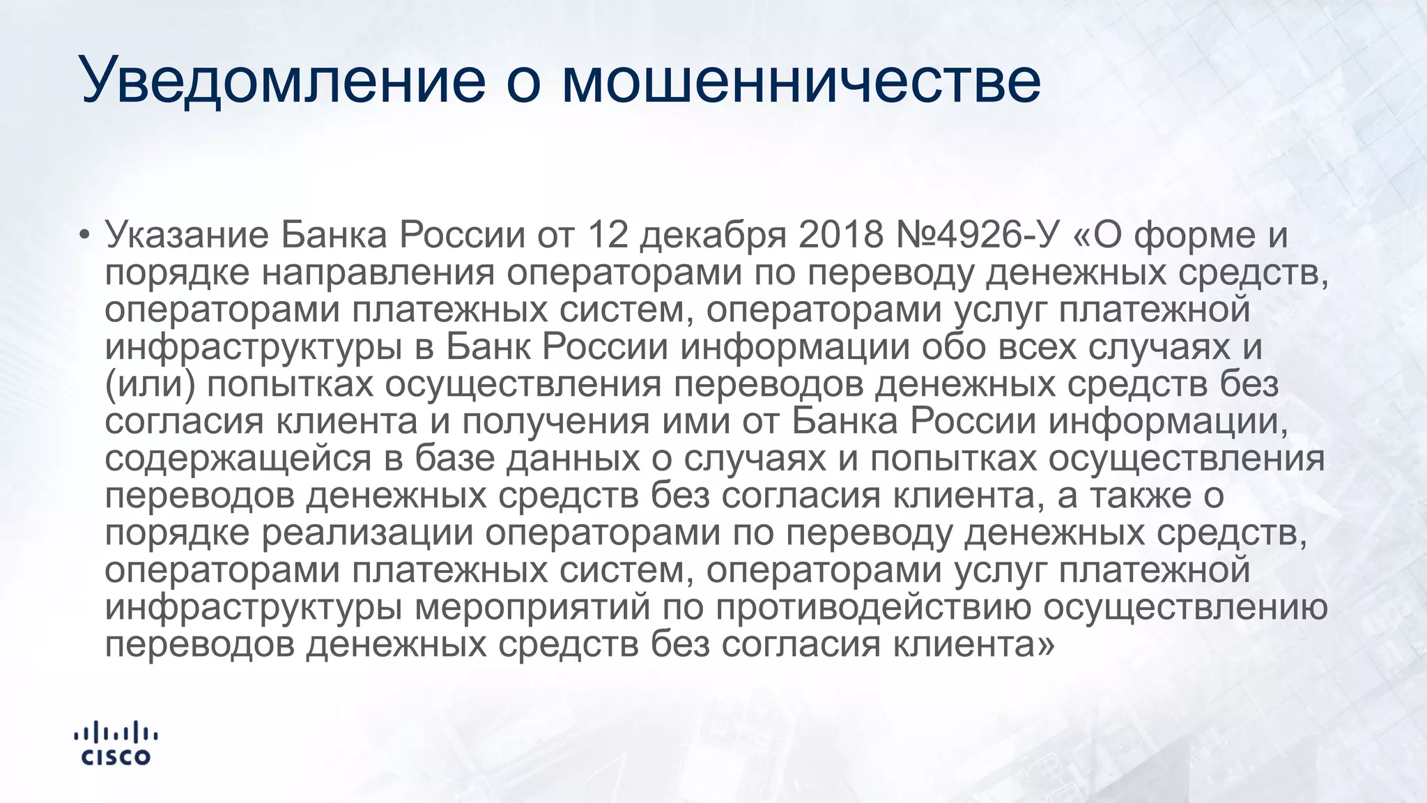 Уведомление о мошенничестве
• Указание Банка России от 12 декабря 2018 №4926-У «О форме и
порядке направления операторами по переводу денежных средств,
операторами платежных систем, операторами услуг платежной
инфраструктуры в Банк России информации обо всех случаях и
(или) попытках осуществления переводов денежных средств без
согласия клиента и получения ими от Банка России информации,
содержащейся в базе данных о случаях и попытках осуществления
переводов денежных средств без согласия клиента, а также о
порядке реализации операторами по переводу денежных средств,
операторами платежных систем, операторами услуг платежной
инфраструктуры мероприятий по противодействию осуществлению
переводов денежных средств без согласия клиента»
 