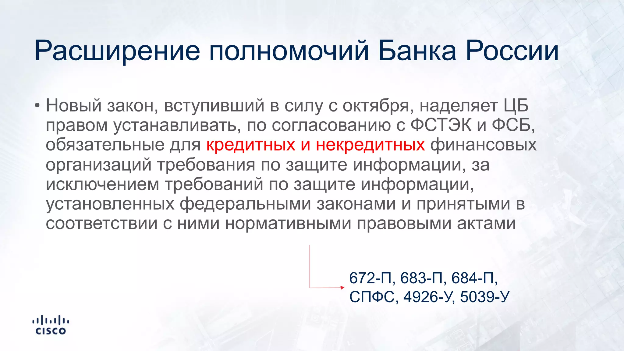 Расширение полномочий Банка России
• Новый закон, вступивший в силу с октября, наделяет ЦБ
правом устанавливать, по согласованию с ФСТЭК и ФСБ,
обязательные для кредитных и некредитных финансовых
организаций требования по защите информации, за
исключением требований по защите информации,
установленных федеральными законами и принятыми в
соответствии с ними нормативными правовыми актами
672-П, 683-П, 684-П,
СПФС, 4926-У, 5039-У
 