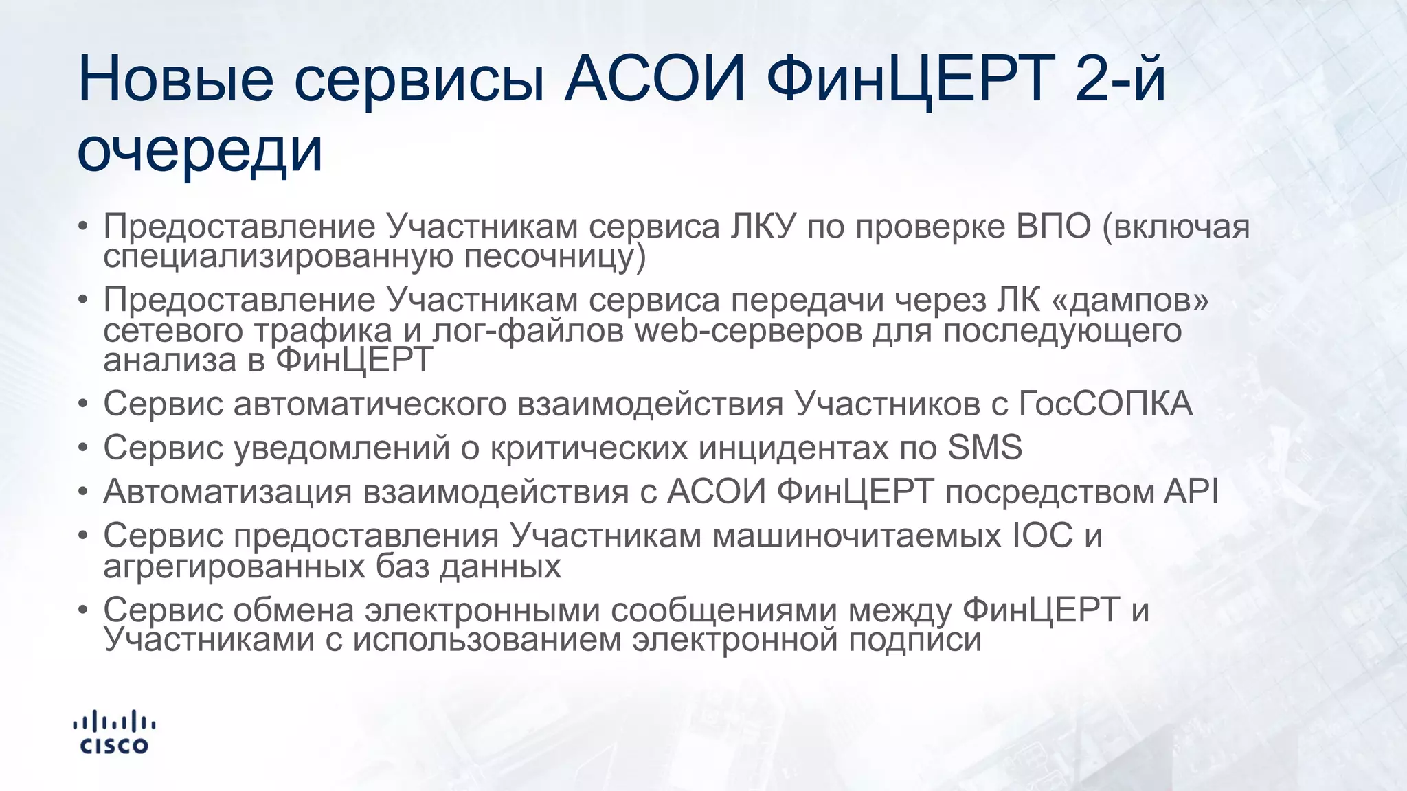 Новые сервисы АСОИ ФинЦЕРТ 2-й
очереди
• Предоставление Участникам сервиса ЛКУ по проверке ВПО (включая
специализированную песочницу)
• Предоставление Участникам сервиса передачи через ЛК «дампов»
сетевого трафика и лог-файлов web-серверов для последующего
анализа в ФинЦЕРТ
• Сервис автоматического взаимодействия Участников с ГосСОПКА
• Сервис уведомлений о критических инцидентах по SMS
• Автоматизация взаимодействия с АСОИ ФинЦЕРТ посредством API
• Сервис предоставления Участникам машиночитаемых IOC и
агрегированных баз данных
• Сервис обмена электронными сообщениями между ФинЦЕРТ и
Участниками с использованием электронной подписи
 