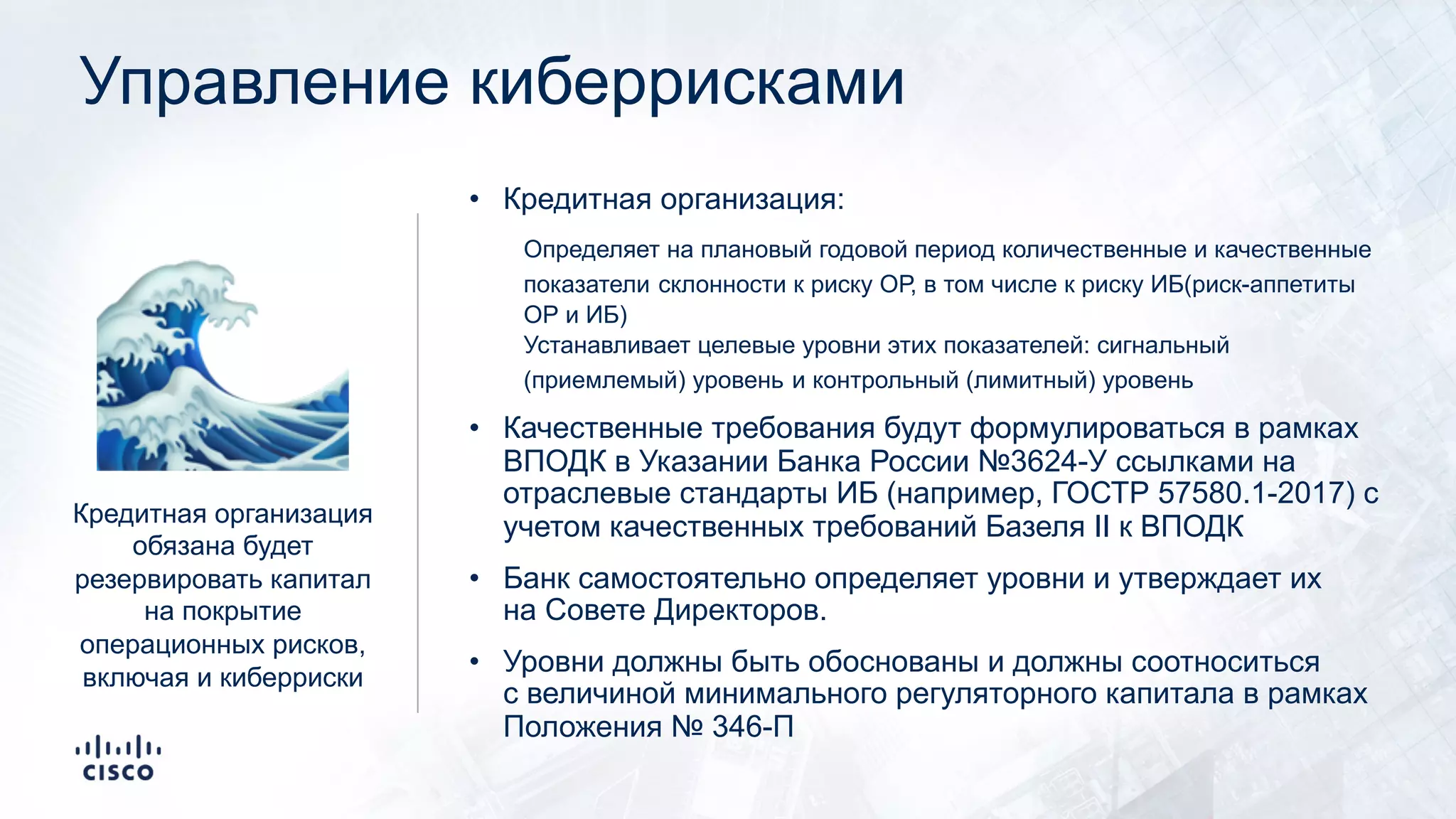 Управление киберрисками
• Кредитная организация:
Определяет на плановый годовой период количественные и качественные
показатели склонности к риску ОР, в том числе к риску ИБ(риск-аппетиты
ОР и ИБ)
Устанавливает целевые уровни этих показателей: сигнальный
(приемлемый) уровень и контрольный (лимитный) уровень
• Качественные требования будут формулироваться в рамках
ВПОДК в Указании Банка России №3624-У ссылками на
отраслевые стандарты ИБ (например, ГОСТР 57580.1-2017) с
учетом качественных требований Базеля II к ВПОДК
• Банк самостоятельно определяет уровни и утверждает их
на Совете Директоров.
• Уровни должны быть обоснованы и должны соотноситься
с величиной минимального регуляторного капитала в рамках
Положения № 346-П
🌊Кредитная организация
обязана будет
резервировать капитал
на покрытие
операционных рисков,
включая и киберриски
 