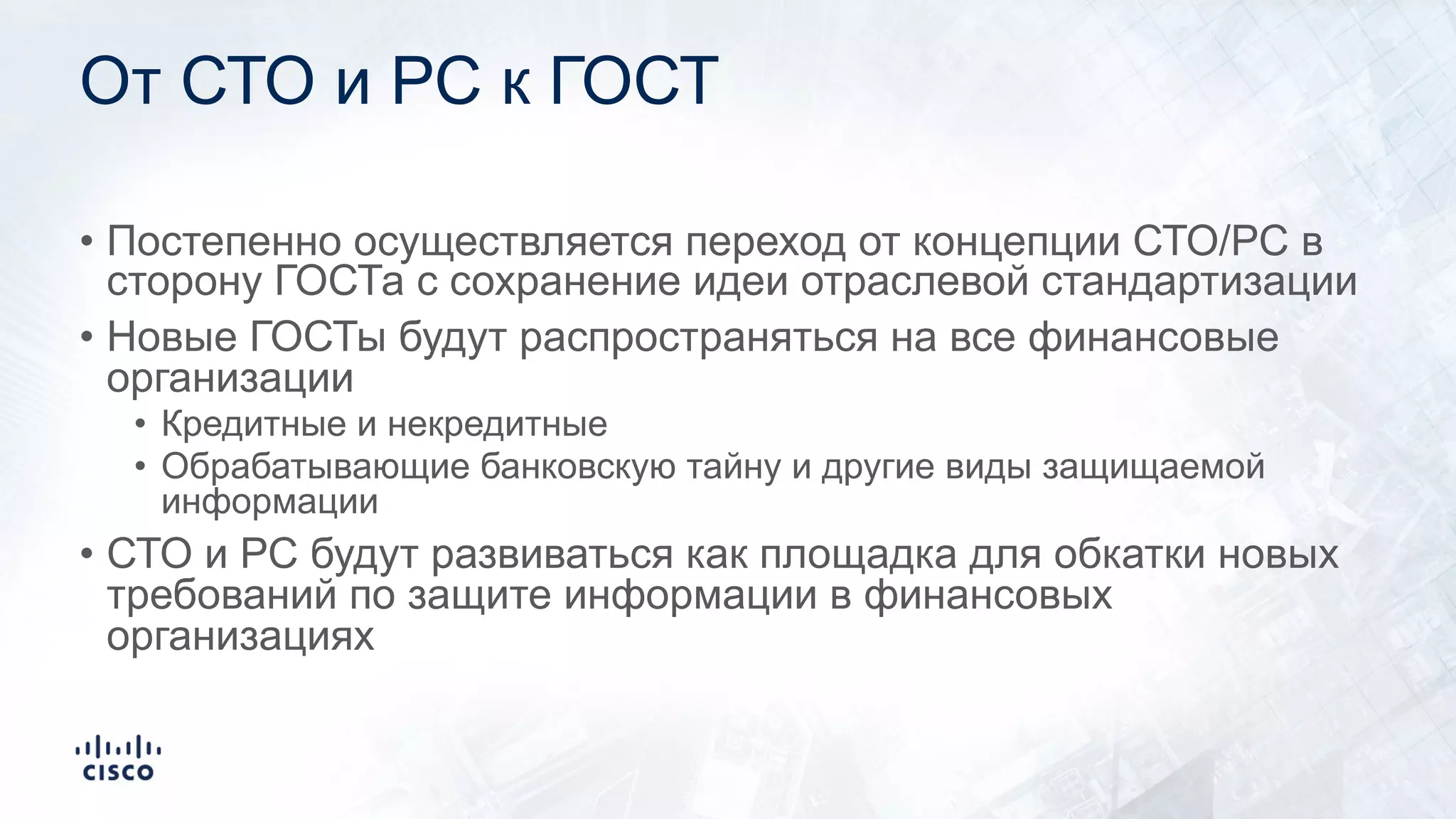 От СТО и РС к ГОСТ
• Постепенно осуществляется переход от концепции СТО/РС в
сторону ГОСТа с сохранение идеи отраслевой стандартизации
• Новые ГОСТы будут распространяться на все финансовые
организации
• Кредитные и некредитные
• Обрабатывающие банковскую тайну и другие виды защищаемой
информации
• СТО и РС будут развиваться как площадка для обкатки новых
требований по защите информации в финансовых
организациях
 