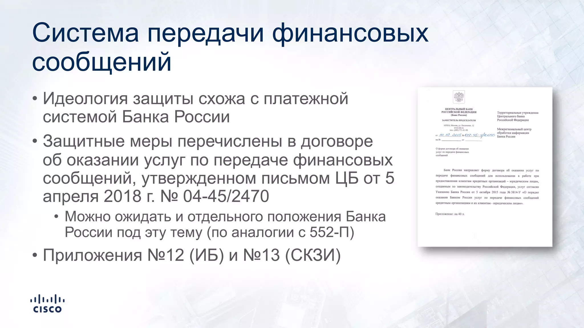 Система передачи финансовых
сообщений
• Идеология защиты схожа с платежной
системой Банка России
• Защитные меры перечислены в договоре
об оказании услуг по передаче финансовых
сообщений, утвержденном письмом ЦБ от 5
апреля 2018 г. № 04-45/2470
• Можно ожидать и отдельного положения Банка
России под эту тему (по аналогии с 552-П)
• Приложения №12 (ИБ) и №13 (СКЗИ)
 