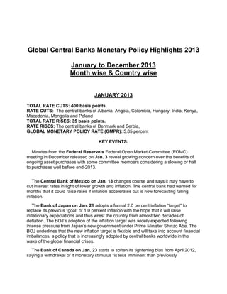 Global Central Banks Monetary Policy Highlights 2013
January to December 2013
Month wise & Country wise
JANUARY 2013
TOTAL RATE CUTS: 400 basis points.
RATE CUTS: The central banks of Albania, Angola, Colombia, Hungary, India, Kenya,
Macedonia, Mongolia and Poland
TOTAL RATE RISES: 35 basis points.
RATE RISES: The central banks of Denmark and Serbia,
GLOBAL MONETARY POLICY RATE (GMPR): 5.85 percent
KEY EVENTS:
Minutes from the Federal Reserve’s Federal Open Market Committee (FOMC)
meeting in December released on Jan. 3 reveal growing concern over the benefits of
ongoing asset purchases with some committee members considering a slowing or halt
to purchases well before end-2013.
The Central Bank of Mexico on Jan. 18 changes course and says it may have to
cut interest rates in light of lower growth and inflation. The central bank had warned for
months that it could raise rates if inflation accelerates but is now forecasting falling
inflation.
The Bank of Japan on Jan. 21 adopts a formal 2.0 percent inflation “target” to
replace its previous “goal” of 1.0 percent inflation with the hope that it will raise
inflationary expectations and thus wrest the country from almost two decades of
deflation. The BOJ’s adoption of the inflation target was widely expected following
intense pressure from Japan’s new government under Prime Minister Shinzo Abe. The
BOJ underlines that the new inflation target is flexible and will take into account financial
imbalances, a policy that is increasingly adopted by central banks worldwide in the
wake of the global financial crises.
The Bank of Canada on Jan. 23 starts to soften its tightening bias from April 2012,
saying a withdrawal of it monetary stimulus “is less imminent than previously

 