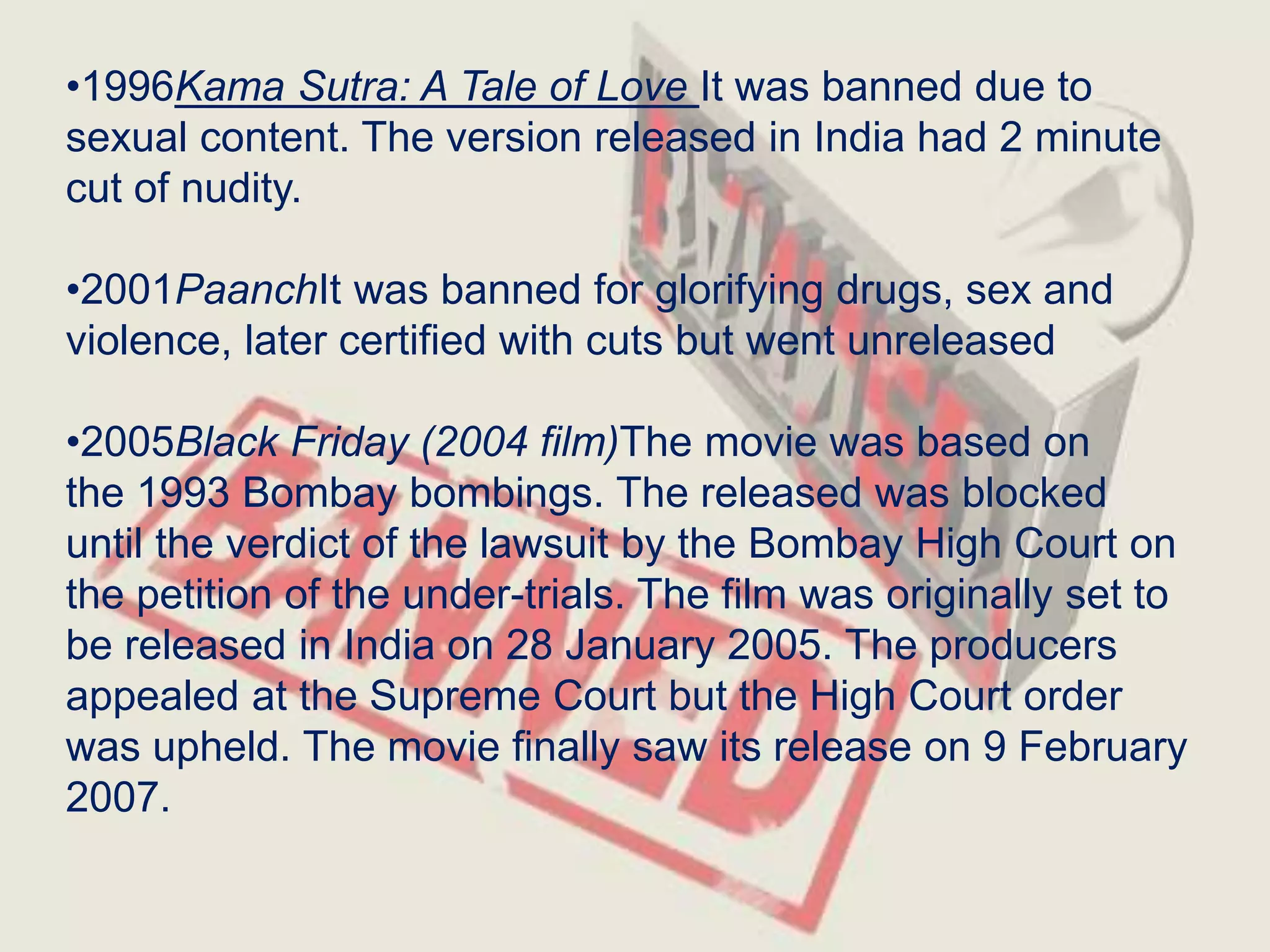 •1996Kama Sutra: A Tale of Love It was banned due to
sexual content. The version released in India had 2 minute
cut of nudity.
•2001PaanchIt was banned for glorifying drugs, sex and
violence, later certified with cuts but went unreleased
•2005Black Friday (2004 film)The movie was based on
the 1993 Bombay bombings. The released was blocked
until the verdict of the lawsuit by the Bombay High Court on
the petition of the under-trials. The film was originally set to
be released in India on 28 January 2005. The producers
appealed at the Supreme Court but the High Court order
was upheld. The movie finally saw its release on 9 February
2007.
 