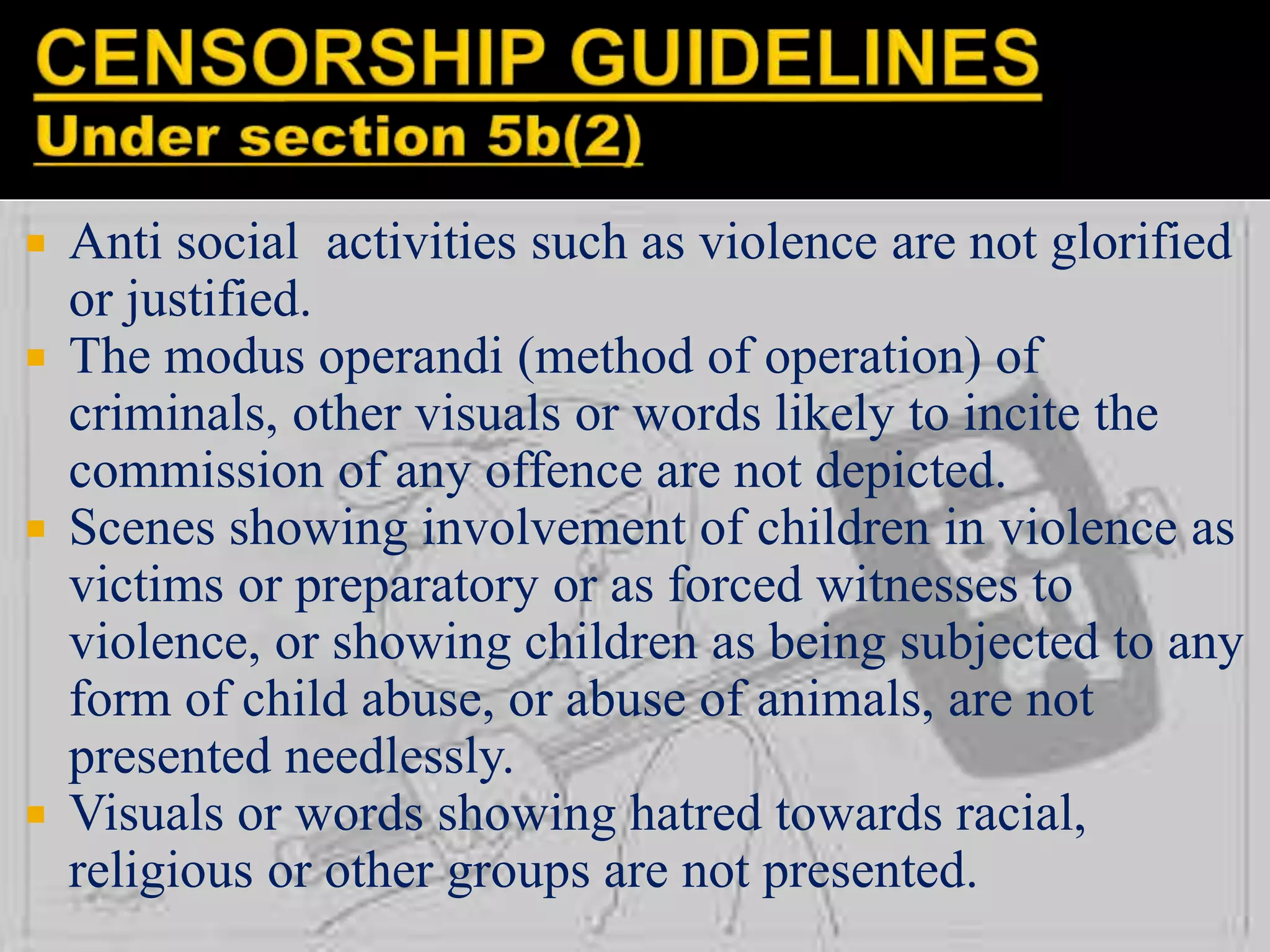 Anti social activities such as violence are not glorified
or justified.
 The modus operandi (method of operation) of
criminals, other visuals or words likely to incite the
commission of any offence are not depicted.
 Scenes showing involvement of children in violence as
victims or preparatory or as forced witnesses to
violence, or showing children as being subjected to any
form of child abuse, or abuse of animals, are not
presented needlessly.
 Visuals or words showing hatred towards racial,
religious or other groups are not presented.
 