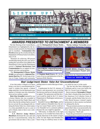 L I S T E N                                    U P !

                   CENTRAL               BUCKS D E T A C H M E N T                                          #636
                                  Marine Corps League
                                   of Pennsylvania, Inc.

    VOLUME XXIII, Number 8                                                                                      AUGUST 2010
     Commandant: JAMES POWELL                                                                            Editor: DON H. GEE

    AWARDS PRESENTED TO DETACHMENT & MEMBERS
  The July Meeting of the Central Bucks       and the Distinguished Citizens Medal               Marine Anthony Verrecchio earned
Detachment was highlighted by the nu-         (Silver) was awarded by the Department           the Individual Meritorious Commen-
merous awards earned by the Detachment
and its members. Commandant Jim
Powell picked up the awards during the
Department of Pennsylvania Convention,
June 23-26.
   Streamers for achieving 100 percent
membership during the past year and at-
tending the convention were added to the
Detachment Colors and the Detachment
earned a National Meritorious Unit
Commendation for its support of com-           GOLD MEDAL--Adjutant/Paymaster                   SILVER MEDAL--Chaplain Pearce
munity activities and programs.                Gee and Commandant Powell with                   and Commandant Powell with
   The Distinguished Citizens Medal            medal.                                           medal.
(Gold) was presented to Adjutant/Pay-         to Chaplain Budd Pearce, PC, for his             dation from the Department for his ser-
master Don Gee, PC, for his years of ser-     years of service and dedication to the De-
vice to Corps, League and community           partment Rifle Matches.                            Please see AWARDS, Page 6

                    Bad ‘Judge’ment: Stolen Valor Act ‘Unconstitutional’
   A law that makes it illegal to lie about   pelling reason to restrict that type of state-   ver while his case is in the courts.
being a war hero is unconstitutional be-      ment.                                               The law has also been challenged in
cause it violates free speech, a federal        A spokesman for the U.S. attorney in           California and in a case now before the
judge ruled July 16 as he dismissed a case    Denver said prosecutors are reviewing            9th U.S. Circuit Court of Appeals.
against a Colorado man who claimed he         the decision and haven't decided whether           Denver attorney Christopher P. Beall,
received two military medals.                 to appeal. The spokesman said that deci-         who filed a friend-of-the-court brief for
   Rick Glen Strandlof claimed he was         sion would be made by the U.S. Justice           the American Civil Liberties Union of
a former Marine who was wounded in            Department in Washington and prosecu-            Colorado, said the Stolen Valor Act is fa-
Iraq and received the Purple Heart and        tors in Denver.                                  tally flawed because it doesn't require
Silver Star, but the military had no record     Strandlof's lawyer, Bob Pepin, said he         prosecutors to show anyone was harmed
he ever served. He was charged with vio-      hadn't spoken to Strandlof since the rul-        or defamed by the lie.
lating the Stolen Valor Act, which makes      ing was issued. Pepin said he would ad-            "The government position was that any
it a crime punishable by up to a year in      vise Strandlof not to comment publicly           speech that's false is not protected by the
jail to falsely claim to have won a mili-     because the case might be appealed.              First Amendment. That proposition is
tary medal.                                      "Obviously, we think this is the right        very dangerous," Beall said.
      U.S. District Judge Robert              decision, or we wouldn't have been mak-            "It puts the government in a much more
Blackburn dismissed the case and said         ing the objections to the statute to begin       powerful position to prosecute people for
the law is unconstitutional, ruling the       with," he said. Pepin said Strandlof has             (See VALOR,               Page 6)
government did not show it has a com-         been living in a halfway house in Den-
 