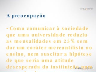 A preocupação - Como comunicar à sociedade que uma universidade reduziu as mensalidades em 25% sem dar um caráter mercantilista ao ensino, nem suscitar a hipótese de que seria uma atitude desesperada da instituição num mercado altamente competitivo? 