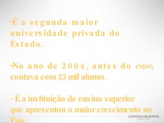 É a segunda maior universidade privada do Estado. No ano de 2004, antes do  case , contava com 23 mil alunos. - É a instituição de ensino superior que apresentou o maior crescimento no País.  