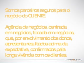 Somos parceiros seguros para o negócio do CLIENTE. Agência de negócios, centrada  em negócios, focada em negócios, que, por envolvimento dos donos, apresenta resultados acima da expectativa, confirmados pela longa vivência com os clientes. 