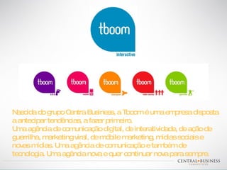 Nascida do grupo Centra Business, a Tboom é uma empresa disposta a antecipar tendências, a fazer primeiro. Uma agência de comunicação digital, de interatividade, de ação de guerrilha, marketing viral, de móbile marketing, mídias sociais e novas mídias. Uma agência de comunicação e também de tecnologia. Uma agência nova e quer continuar nova para sempre. 