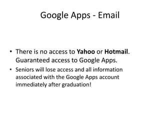 Google Apps - EmailThere is no access to Yahoo or Hotmail.Guaranteed access to Google Apps.Seniors will lose access and all information associated with the Google Apps account immediately after graduation!