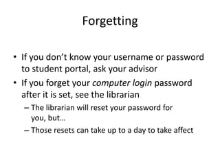ForgettingIf you don’t know your username or password to student portal, ask your advisorIf you forget your computer login password after it is set, see the librarianThe librarian will reset your password for you, but…Those resets can take up to a day to take affect