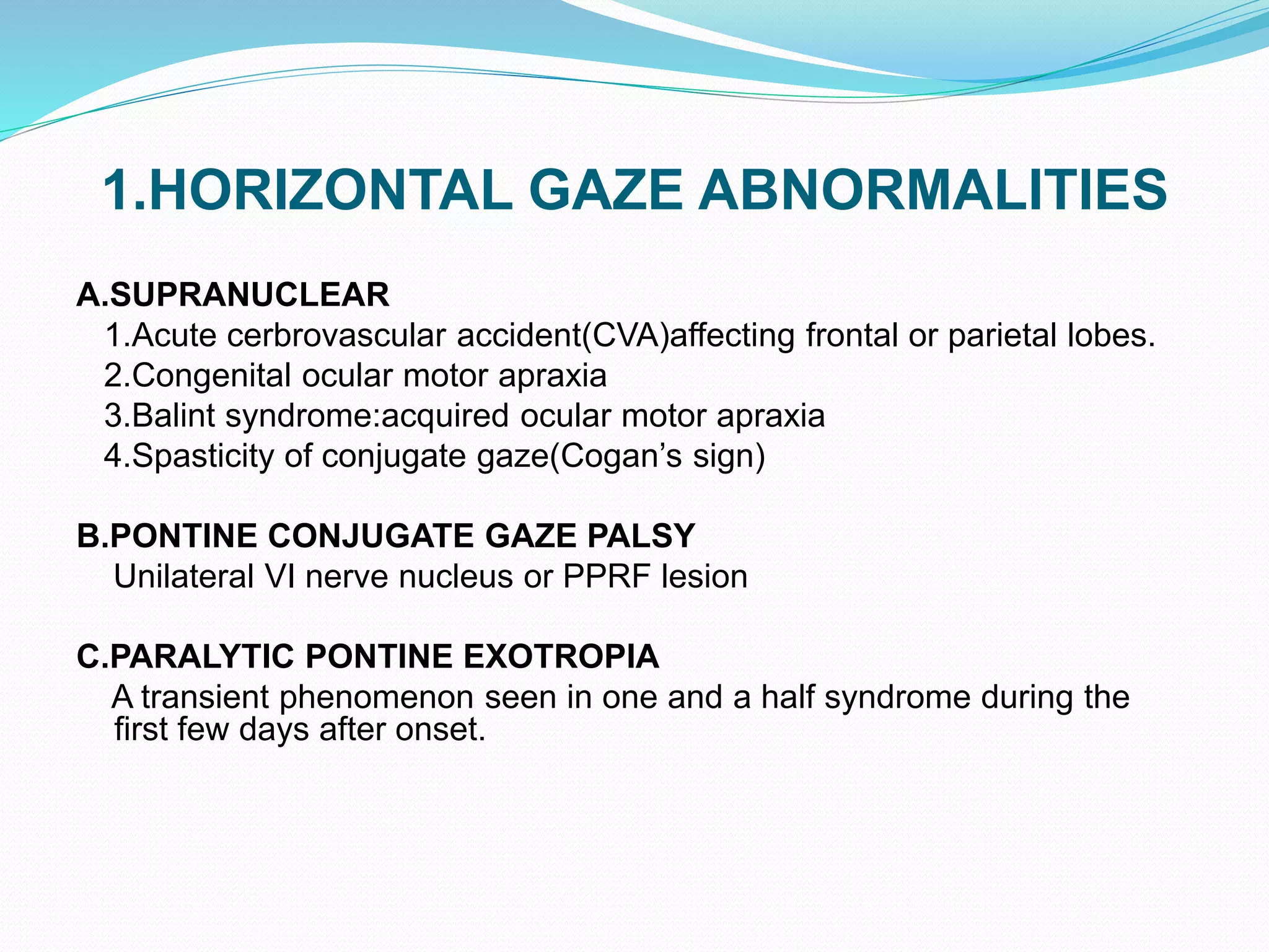 1.HORIZONTAL GAZE ABNORMALITIES
A.SUPRANUCLEAR
1.Acute cerbrovascular accident(CVA)affecting frontal or parietal lobes.
2.Congenital ocular motor apraxia
3.Balint syndrome:acquired ocular motor apraxia
4.Spasticity of conjugate gaze(Cogan’s sign)
B.PONTINE CONJUGATE GAZE PALSY
Unilateral VI nerve nucleus or PPRF lesion
C.PARALYTIC PONTINE EXOTROPIA
A transient phenomenon seen in one and a half syndrome during the
first few days after onset.
 