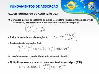 FUNDAMENTOS DE ADSORÇÃO
CALOR ISOSTÉRICO DE ADSORÇÃO , Qst
 Derivação parcial da isoterma de Gibbs  isóstera (função a massa adsorvida
constante), conhecida como a fórmula de Clausius-Clapeyron:

  ln P 
q
  st 2


RT
  T a

  ln Ps 
L RT 

 T a

2

- Calor latente de condensação, L:
- Derivação da equação D-A:


n 
 ln P  ln Ps
a

 ln ( Ps / P) T 1 
T ln ( Ps / P) 

T
T
nD



a - coeficiente de expansão térmica do adsorvato líquido
- Multiplicando-se cada termo da equação diferencial por (RT2):
a R T 
(1  n )





qst  L  R T ln ( Ps / P)  
 T ln ( Ps / P)
 nD 

 