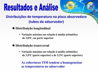 Distribuições de temperatura na placa absorvedora
(tubos do adsorvedor)
 Distribuição longitudinal

-

Variação máxima em relação à média aritmética
de 3,0oC, na parte superior

 Distribuição transversal

-

Variação máxima em relação à média aritmética
de 3,5oC (parte superior) e de 3,2oC (parte superior)

As coberturas TIM tendem a homogeneizar
as temperaturas no adsorvedor

 