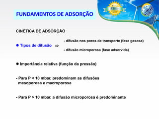 FUNDAMENTOS DE ADSORÇÃO
CINÉTICA DE ADSORÇÃO
- difusão nos poros de transporte (fase gasosa)

 Tipos de difusão 
- difusão microporosa (fase adsorvida)

 Importância relativa (função da pressão)

- Para P < 10 mbar, predominam as difusões
mesoporosa e macroporosa

- Para P > 10 mbar, a difusão microporosa é predominante

 