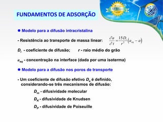 FUNDAMENTOS DE ADSORÇÃO
 Modelo para a difusão intracristalina

- Resistência ao transporte de massa linear:
Di - coeficiente de difusão;

 a 15 Di
 2 (aeq  a )
t
r

r - raio médio do grão

aeq - concentração na interface (dada por uma isoterma)
 Modelo para a difusão nos poros de transporte
- Um coeficiente de difusão efetivo De é definido,
considerando-se três mecanismos de difusão:
Dm - difusividade molecular
DK - difusividade de Knudsen
DP - difusividade de Poiseuille

 
