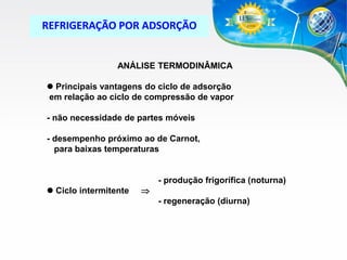 REFRIGERAÇÃO POR ADSORÇÃO

ANÁLISE TERMODINÂMICA
 Principais vantagens do ciclo de adsorção
em relação ao ciclo de compressão de vapor
- não necessidade de partes móveis
- desempenho próximo ao de Carnot,
para baixas temperaturas

 Ciclo intermitente



- produção frigorífica (noturna)
- regeneração (diurna)

 