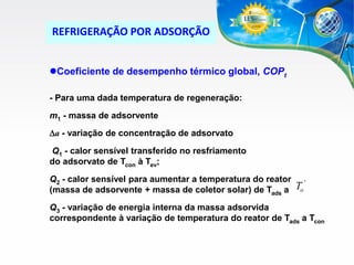 REFRIGERAÇÃO POR ADSORÇÃO
Coeficiente de desempenho térmico global, COPt
- Para uma dada temperatura de regeneração:
m1 - massa de adsorvente
Da - variação de concentração de adsorvato
Q1 - calor sensível transferido no resfriamento
do adsorvato de Tcon à Tev;
Q2 - calor sensível para aumentar a temperatura do reator
(massa de adsorvente + massa de coletor solar) de Tads a

To '

Q3 - variação de energia interna da massa adsorvida
correspondente à variação de temperatura do reator de Tads a Tcon

 