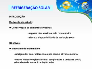 REFRIGERAÇÃO SOLAR
INTRODUÇÃO

Motivação do estudo:
 Conservação de alimentos e vacinas
- regiões não servidas pela rede elétrica
- elevada disponibilidade de radiação solar
Objetivos:
 Modelamento matemático
- refrigerador solar utilizando o par carvão ativado-metanol
- dados meteorológicos locais: temperatura e umidade do ar,
velocidade de vento, irradiação solar

 