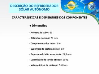 DESCRIÇÃO DO REFRIGERADOR
SOLAR AUTÔNOMO
CARACTERÍSTICAS E DIMENSÕES DOS COMPONENTES
 Dimensões
- Número de tubos: 13
- Diâmetro nominal: 76 mm
- Comprimento dos tubos: 1 m

- Superfície de captação solar: 1 m2
- Espessura do leito adsorvente: 21,5 mm
- Quantidade de carvão ativado: 20 kg
- Volume inicial de metanol: 7,6 litros

 