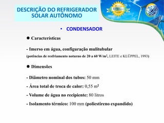 DESCRIÇÃO DO REFRIGERADOR
SOLAR AUTÔNOMO
• CONDENSADOR
 Características

- Imerso em água, configuração mulitubular
(potências de resfriamento noturno de 20 a 60 W/m2, LEITE e KLÜPPEL, 1993)

 Dimensões
- Diâmetro nominal dos tubos: 50 mm
- Área total de troca de calor: 0,55 m2

- Volume de água no recipiente: 80 litros
- Isolamento térmico: 100 mm (poliestireno expandido)

 