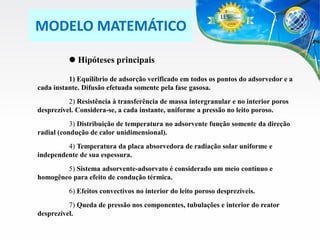 MODELO MATEMÁTICO
 Hipóteses principais
1) Equilíbrio de adsorção verificado em todos os pontos do adsorvedor e a
cada instante. Difusão efetuada somente pela fase gasosa.
2) Resistência à transferência de massa intergranular e no interior poros
desprezível. Considera-se, a cada instante, uniforme a pressão no leito poroso.
3) Distribuição de temperatura no adsorvente função somente da direção
radial (condução de calor unidimensional).
4) Temperatura da placa absorvedora de radiação solar uniforme e
independente de sua espessura.
5) Sistema adsorvente-adsorvato é considerado um meio contínuo e
homogêneo para efeito de condução térmica.
6) Efeitos convectivos no interior do leito poroso desprezíveis.
7) Queda de pressão nos componentes, tubulações e interior do reator
desprezível.

 