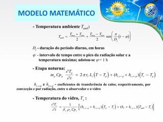 MODELO MATEMÁTICO
- Temperatura ambiente Tamb:
Tamb 

p

Tmax  Tmin Tmax  Tmin

sen  (t   )
D

2
2
 j


Dj - duração do período diurno, em horas

 - intervalo de tempo entre o pico da radiação solar e a
temperatura máxima; adotou-se  = 1 h

- Etapa noturna:
m p Cp p

 Tp
 2 p r1 Lt (T  Tp )  (hc,v  p  hr ,v  p ) (Tv  Tp )
t

hc,v-p e hr,v-p - coeficientes de transferência de calor, respectivamente, por
convecção e por radiação, entre o absorvedor e o vidro

- Temperatura do vidro, Tv :
 Tv
1

(hc ,v  p  hr ,v  p ) (Tp  Tv )  (hV  hr ,v c ) (Tamb  Tv )
t
 v r v Cpv





 