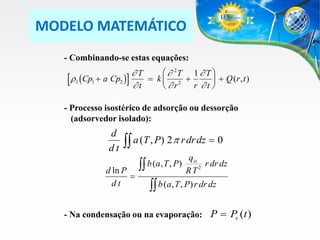 MODELO MATEMÁTICO
- Combinando-se estas equações:
  2T 1  T 
T
r1 (Cp1  a Cp2 )  t  k   r 2  r  t   Q (r , t )



- Processo isostérico de adsorção ou dessorção
(adsorvedor isolado):

d
dt

 a (T , P) 2 p r dr dz  0

d ln P

dt

 b (a, T , P)

qst
r dr dz
2
RT

 b (a, T , P) r dr dz

- Na condensação ou na evaporação: P  P (t )
s

 