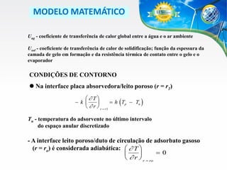 MODELO MATEMÁTICO
Uag - coeficiente de transferência de calor global entre a água e o ar ambiente
Usol - coeficiente de transferência de calor de solidificação; função da espessura da
camada de gelo em formação e da resistência térmica de contato entre o gelo e o
evaporador

CONDIÇÕES DE CONTORNO
 Na interface placa absorvedora/leito poroso (r = r1)
 T
k 
 h Tp  Tn

  r  r  r1

(

)

Tn - temperatura do adsorvente no último intervalo
do espaço anular discretizado

- A interface leito poroso/duto de circulação de adsorbato gasoso
(r = ro) é considerada adiabática:   T 
0


  r  r  ro

 