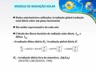 MODELO DE RADIAÇÃO SOLAR
 Dados solarimétricos utilizados: irradiação global (radiação
total diária sobre um plano horizontal)
 Dia médio representativo de cada mês

 Cálculo dos fluxos horários de radiação solar direta Idir e
difusa Idif
- Irradiação difusa diária Hd / irradiação global diária H
2

H
H
H
Hd
 0,8223  0,5145    4,9579    4,6483  
H
 Ho 
 Ho 
 Ho 

Ho - irradiação diária fora da atmosfera, f(f,,ws)
(DUFFIE e BECKMAN, 1990)

3

 