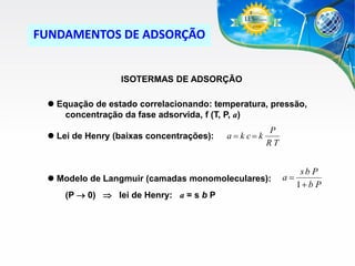 FUNDAMENTOS DE ADSORÇÃO

ISOTERMAS DE ADSORÇÃO
 Equação de estado correlacionando: temperatura, pressão,
concentração da fase adsorvida, f (T, P, a)
 Lei de Henry (baixas concentrações):

a  k c k

P
RT

 Modelo de Langmuir (camadas monomoleculares):

(P  0)  lei de Henry: a = s b P

a

sb P
1 b P

 