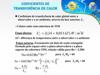COEFICIENTES DE
TRANSFERÊNCIA DE CALOR
 Coeficiente de transferência de calor global entre o
absorvedor e o ar ambiente, através da face anterior, Ut

- Coletor solar com cobertura de TIM
Etapa diurna:

U t  (114  0,011DT ) W / m2 K
,

DT - diferença de temperatura entre o adsorvedor e o ambiente
Etapa noturna. Escoamento em duto de seção retangular
formado pelo espaço entre a placa absorvedora e a placa
suporte da cobertura TIM, relação válida para Re > 2.200:

Nu0,023Re0,8 Pr1/ 3
Nu  0,023 Re

hc Dh
Nu 
kar

0,8

Pr

1/ 3

para Ly/Dh > 60

1  ( D / L )

Re 

0, 7

h

V Dh

 ar

y

para Ly/Dh < 60

 