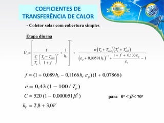 COEFICIENTES DE
TRANSFERÊNCIA DE CALOR
- Coletor solar com cobertura simples
Etapa diurna
1





1
1

Ut  
  
e
hV
C  Tp  Tamb 
 


 Tp  1  f 




2
 ( Tp  Tamb )( Tp2  Tamb )

(e

p

 0,00591 hV

)

1



1  f  0,133e p

ev

1

f  (1  0,089 hV  0,1166 hV e p ) (1  0,07866 )
e  0,43 (1  100 / Tp )

C  520 (1  0,000051b 2 )

hV  2,8  3,0V

para 0o < b < 70o

 
