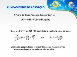 FUNDAMENTOS DE ADSORÇÃO
 Teoria de Gibbs (“energia de superfície” p):

dGSdTVdPpdd

- Com V  0 e T = cte (dT = 0), admitindo o equilíbrio entre as fases:


d dP
dp 

 RT
RT P

ou

ln P 

  o
RT

- Limitação: propriedades termodinâmicas da fase adsorvida
representadas pela equação de gás perfeito

 