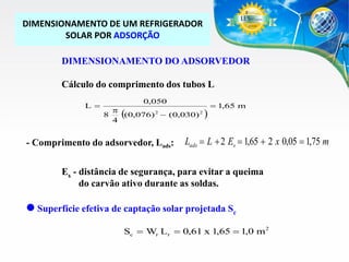 DIMENSIONAMENTO DE UM REFRIGERADOR
SOLAR POR ADSORÇÃO
DIMENSIONAMENTO DO ADSORVEDOR

Cálculo do comprimento dos tubos L
L 

0,050
p
8
(0,076) 2  (0,030) 2
4

(

- Comprimento do adsorvedor, Lads:

)

 1,65 m

Lads  L  2 Es  1,65  2 x 0,05  1,75 m

Es - distância de segurança, para evitar a queima
do carvão ativo durante as soldas.

 Superfície efetiva de captação solar projetada Sc
Sc  Wr Lr  0,61 x 1,65  1,0 m2

 