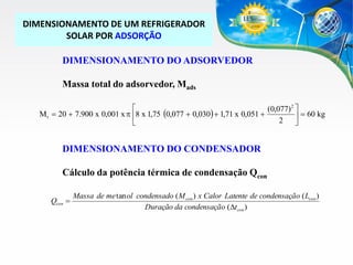 DIMENSIONAMENTO DE UM REFRIGERADOR
SOLAR POR ADSORÇÃO
DIMENSIONAMENTO DO ADSORVEDOR
Massa total do adsorvedor, Mads

(0,077) 2 
M r  20  7.900 x 0,001 x p 8 x 1,75 (0,077  0,030)  1,71 x 0,051 
  60 kg
2 


DIMENSIONAMENTO DO CONDENSADOR
Cálculo da potência térmica de condensação Qcon
Qcon 

Massa de me tan ol condensado ( M con ) x Calor Latente de condensação ( Lcon )
Duração da condensação (Dtcon )

 