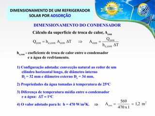 DIMENSIONAMENTO DE UM REFRIGERADOR
SOLAR POR ADSORÇÃO
DIMENSIONAMENTO DO CONDENSADOR
Cálculo da superfície de troca de calor, Acon
Qcon
Qcon  h c,con Acon DT

Acon 
h c,con DT
hc,con - coeficiente de troca de calor entre o condensador
e a água de resfriamento.
1) Configuração adotada: convecção natural ao redor de um
cilindro horizontal longo, de diâmetro interno
Di = 32 mm e diâmetro externo De = 34 mm.

2) Propriedades da água tomadas à temperatura de 25oC
3) Diferença de temperatura média entre o condensador
e a água: DT  1oC

4) O valor adotado para h: h = 470 W/m2K.



Acon 

569
 1,2 m2
470 x 1

 