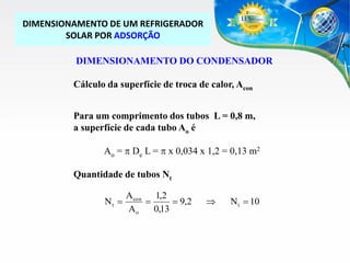 DIMENSIONAMENTO DE UM REFRIGERADOR
SOLAR POR ADSORÇÃO
DIMENSIONAMENTO DO CONDENSADOR
Cálculo da superfície de troca de calor, Acon
Para um comprimento dos tubos L = 0,8 m,
a superfície de cada tubo Ao é
Ao = p De L = p x 0,034 x 1,2 = 0,13 m2
Quantidade de tubos Nt
Nt 

Acon
1,2

 9,2
Ao
0,13



N t  10

 