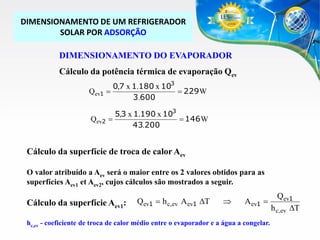 DIMENSIONAMENTO DE UM REFRIGERADOR
SOLAR POR ADSORÇÃO

DIMENSIONAMENTO DO EVAPORADOR
Cálculo da potência térmica de evaporação Qev
Qev1

0,7 x 1.180 x 103

 229 W
3.600

Qev2

5,3 x 1.190 x 103

 146 W
43.200

Cálculo da superfície de troca de calor Aev
O valor atribuído a Aev será o maior entre os 2 valores obtidos para as
superfícies Aev1 et Aev2, cujos cálculos são mostrados a seguir.

Cálculo da superfície Aev1:

Qev1  h c,ev Aev1 DT



Aev1 

hc,ev - coeficiente de troca de calor médio entre o evaporador e a água a congelar.

Qev1
h c,ev DT

 